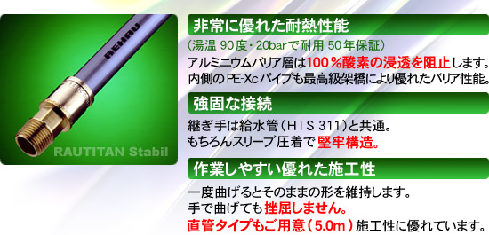 非常に優れた耐熱性能（湯温90度・20barで耐用50年保証）アルミニウムバリア層は100％酸素の浸透を阻止します。→もちろんスリーブ圧着で堅牢構造。内側の PE-Xc パイプも最高級架橋により優れたバリア性能。継ぎ手は給水管（HIS 311）と共通。一度曲げるとそのままの形に。直管タイプもご用意（5.0m）施工性に優れています。